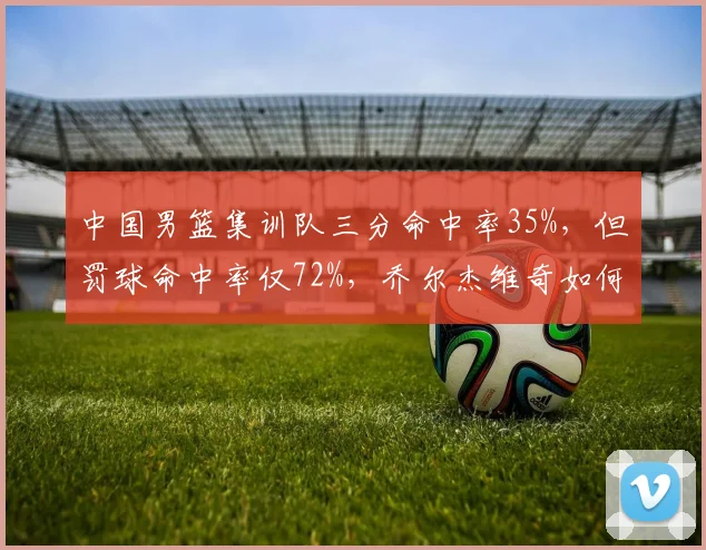中国男篮集训队三分命中率35%,但罚球命中率仅72%,乔尔杰维奇如何提升基本功?