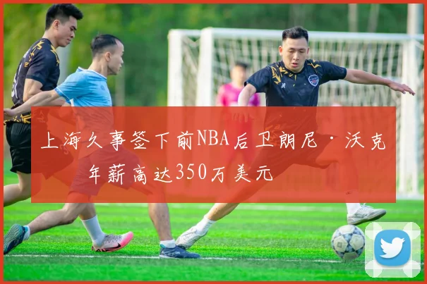 上海久事签下前NBA后卫朗尼·沃克，年薪高达350万美元