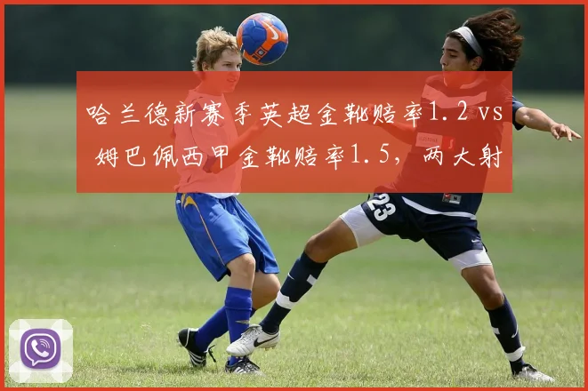 哈兰德新赛季英超金靴赔率1.2 vs 姆巴佩西甲金靴赔率1.5,两大射手王联赛风格差异决定赔率走势